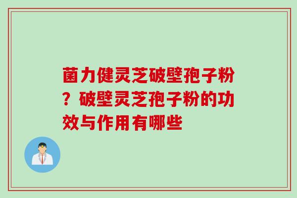 菌力健灵芝破壁孢子粉？破壁灵芝孢子粉的功效与作用有哪些