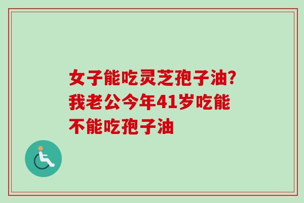 女子能吃灵芝孢子油？我老公今年41岁吃能不能吃孢子油