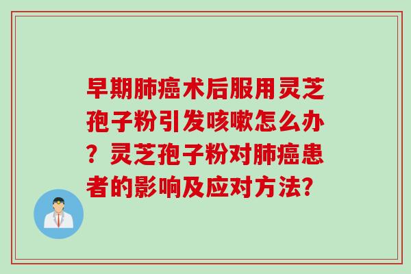 早期肺癌术后服用灵芝孢子粉引发咳嗽怎么办？灵芝孢子粉对肺癌患者的影响及应对方法？
