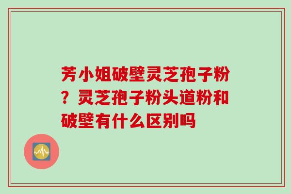 芳小姐破壁灵芝孢子粉？灵芝孢子粉头道粉和破壁有什么区别吗