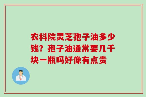 农科院灵芝孢子油多少钱？孢子油通常要几千块一瓶吗好像有点贵