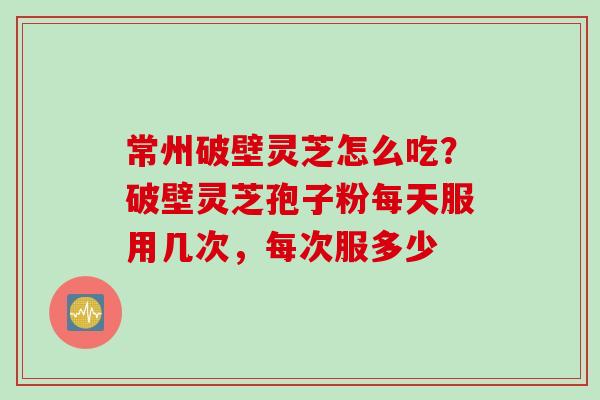 常州破壁灵芝怎么吃？破壁灵芝孢子粉每天服用几次，每次服多少