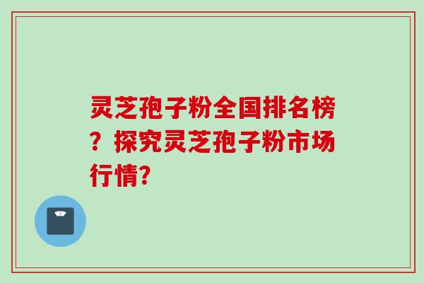 灵芝孢子粉全国排名榜？探究灵芝孢子粉市场行情？