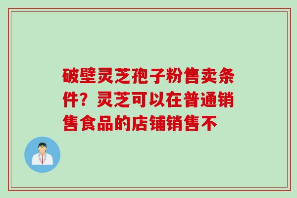 破壁灵芝孢子粉售卖条件？灵芝可以在普通销售食品的店铺销售不