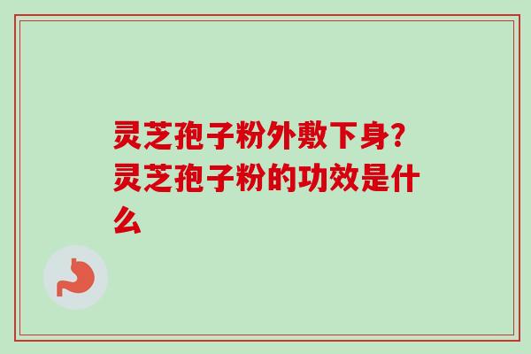 灵芝孢子粉外敷下身？灵芝孢子粉的功效是什么