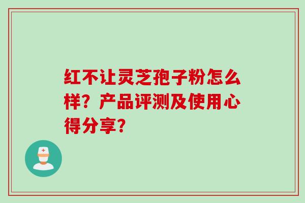 红不让灵芝孢子粉怎么样？产品评测及使用心得分享？