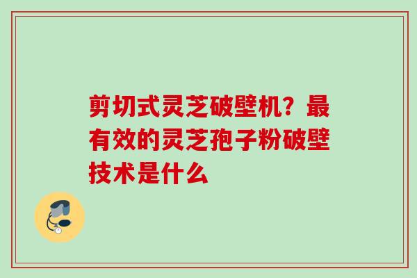 剪切式灵芝破壁机？最有效的灵芝孢子粉破壁技术是什么