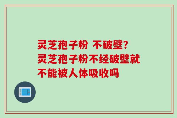 灵芝孢子粉 不破壁？灵芝孢子粉不经破壁就不能被人体吸收吗
