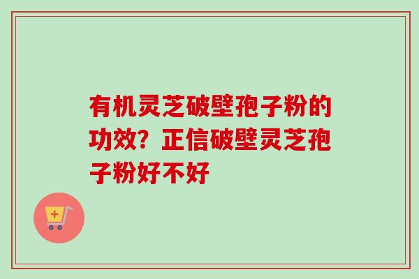有机灵芝破壁孢子粉的功效？正信破壁灵芝孢子粉好不好