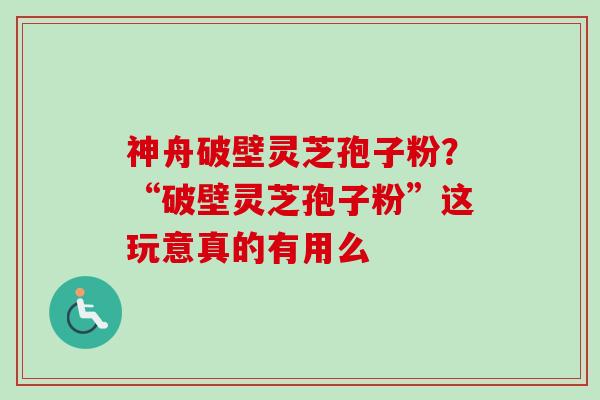 神舟破壁灵芝孢子粉？“破壁灵芝孢子粉”这玩意真的有用么