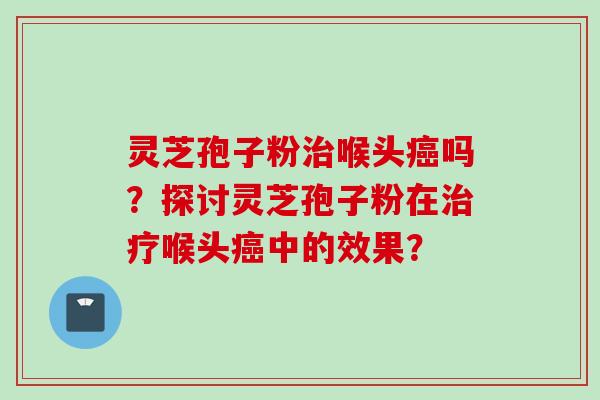 灵芝孢子粉治喉头癌吗？探讨灵芝孢子粉在治疗喉头癌中的效果？