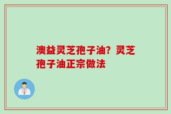 澳益灵芝孢子油？灵芝孢子油正宗做法
