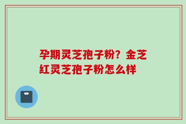 孕期灵芝孢子粉？金芝红灵芝孢子粉怎么样