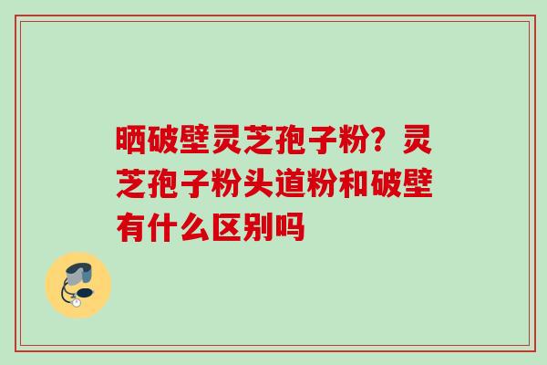 晒破壁灵芝孢子粉？灵芝孢子粉头道粉和破壁有什么区别吗