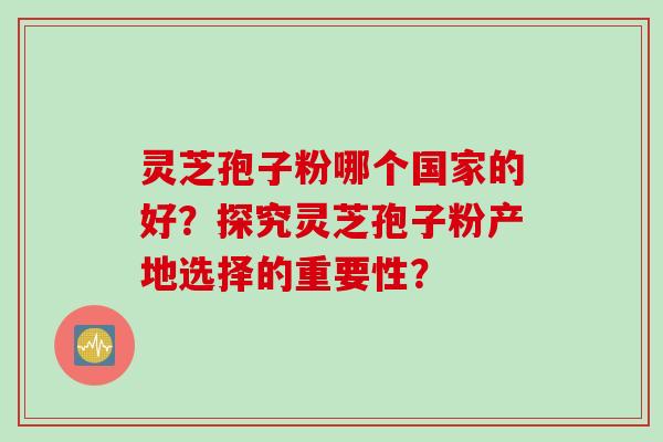 灵芝孢子粉哪个国家的好？探究灵芝孢子粉产地选择的重要性？