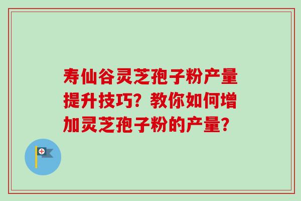 寿仙谷灵芝孢子粉产量提升技巧？教你如何增加灵芝孢子粉的产量？
