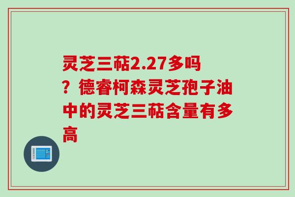 灵芝三萜2.27多吗？德睿柯森灵芝孢子油中的灵芝三萜含量有多高