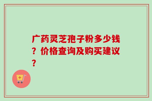 广药灵芝孢子粉多少钱？价格查询及购买建议？