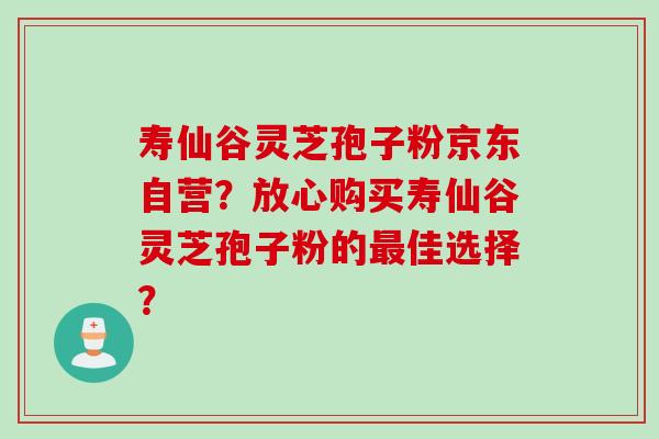 寿仙谷灵芝孢子粉京东自营？放心购买寿仙谷灵芝孢子粉的最佳选择？