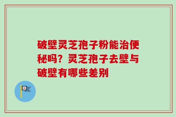破壁灵芝孢子粉能治便秘吗？灵芝孢子去壁与破壁有哪些差别