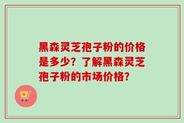 黑森灵芝孢子粉的价格是多少?了解黑森灵芝孢子粉的市场价格? 黑森灵芝孢子粉的价格是多少?了解黑森灵芝孢子粉的市场价格?