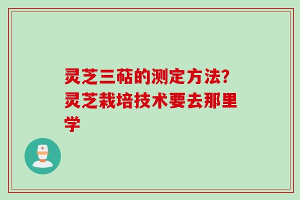 灵芝三萜的测定方法？灵芝栽培技术要去那里学