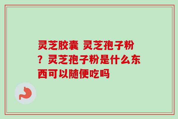 灵芝胶囊 灵芝孢子粉？灵芝孢子粉是什么东西可以随便吃吗