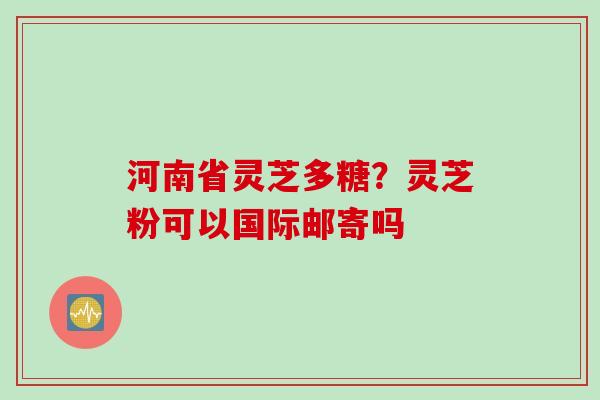 河南省灵芝多糖？灵芝粉可以国际邮寄吗