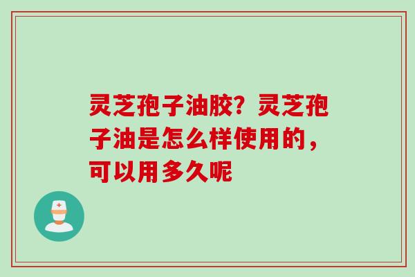 灵芝孢子油胶?灵芝孢子油是怎么样使用的,可以用多久呢 灵芝孢子油胶?灵芝孢子油是怎么样使用的,可以用多久呢