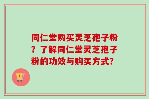 同仁堂购买灵芝孢子粉?了解同仁堂灵芝孢子粉的功效与购买方式? 同仁堂购买灵芝孢子粉?了解同仁堂灵芝孢子粉的功效与购买方式?