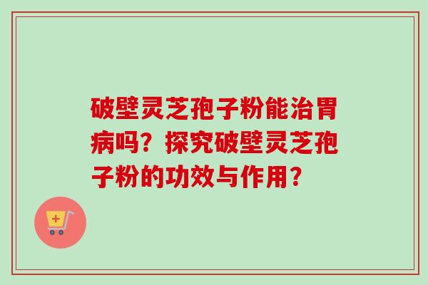 破壁灵芝孢子粉能胃吗？探究破壁灵芝孢子粉的功效与作用？