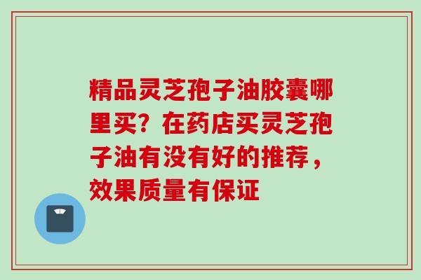 精品灵芝孢子油胶囊哪里买？在药店买灵芝孢子油有没有好的推荐，效果质量有保证
