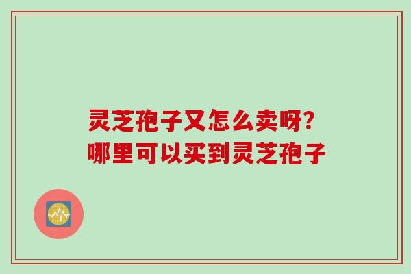 灵芝孢子又怎么卖呀?哪里可以买到灵芝孢子 灵芝孢子又怎么卖呀?哪里可以买到灵芝孢子