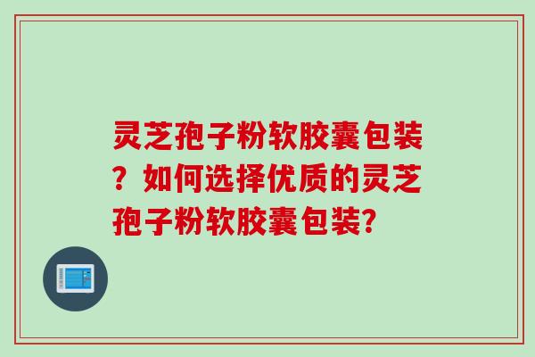 灵芝孢子粉软胶囊包装？如何选择优质的灵芝孢子粉软胶囊包装？