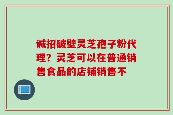 诚招破壁灵芝孢子粉代理？灵芝可以在普通销售食品的店铺销售不