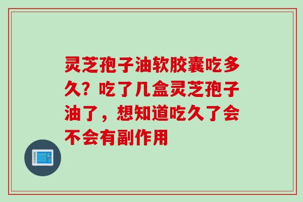 灵芝孢子油软胶囊吃多久？吃了几盒灵芝孢子油了，想知道吃久了会不会有副作用
