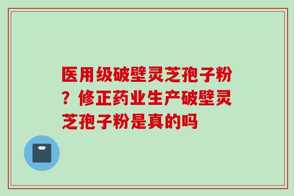 医用级破壁灵芝孢子粉？修正药业生产破壁灵芝孢子粉是真的吗