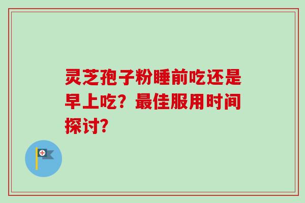 灵芝孢子粉睡前吃还是早上吃？最佳服用时间探讨？