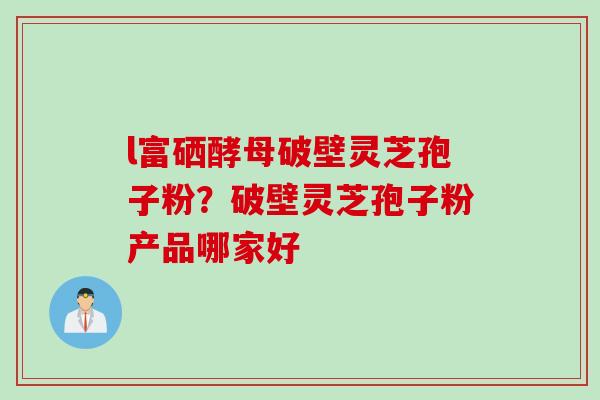 l富硒酵母破壁灵芝孢子粉？破壁灵芝孢子粉产品哪家好