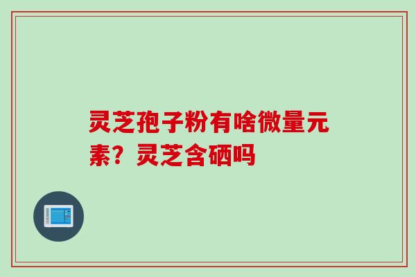 灵芝孢子粉有啥微量元素？灵芝含硒吗