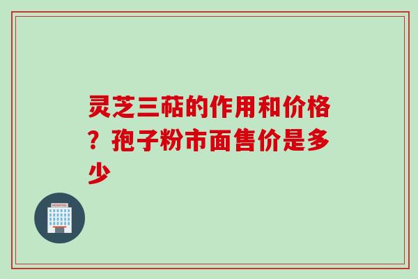 灵芝三萜的作用和价格？孢子粉市面售价是多少