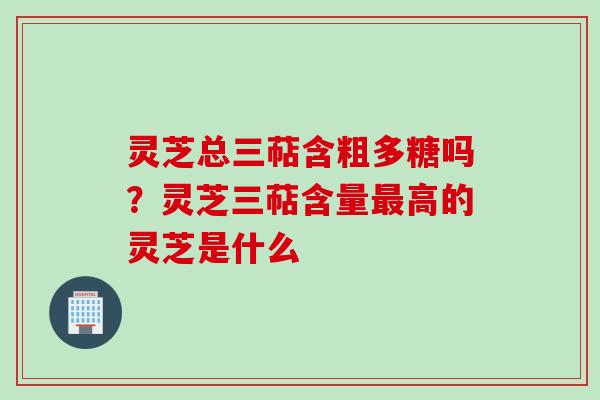 灵芝总三萜含粗多糖吗？灵芝三萜含量最高的灵芝是什么