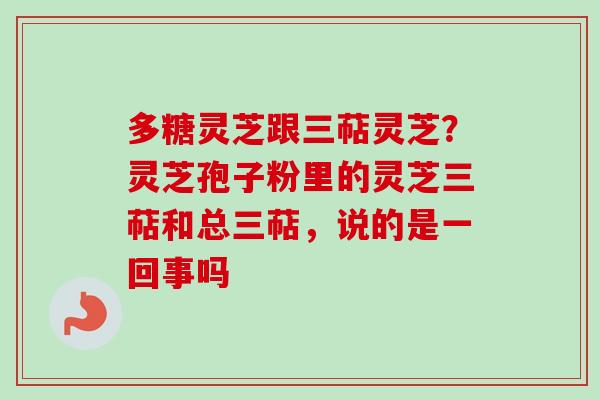 多糖灵芝跟三萜灵芝？灵芝孢子粉里的灵芝三萜和总三萜，说的是一回事吗