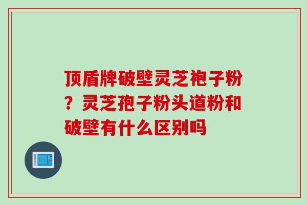 顶盾牌破壁灵芝袍子粉?灵芝孢子粉头道粉和破壁有什么区别吗 顶盾牌破壁灵芝袍子粉?灵芝孢子粉头道粉和破壁有什么区别吗