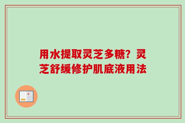 用水提取灵芝多糖？灵芝舒缓修护肌底液用法