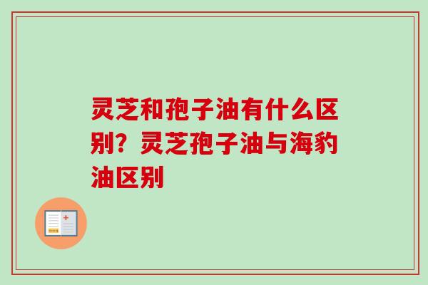 灵芝和孢子油有什么区别？灵芝孢子油与海豹油区别