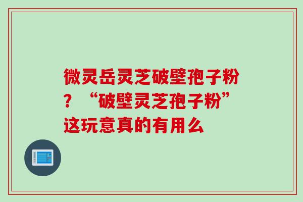 微灵岳灵芝破壁孢子粉？“破壁灵芝孢子粉”这玩意真的有用么