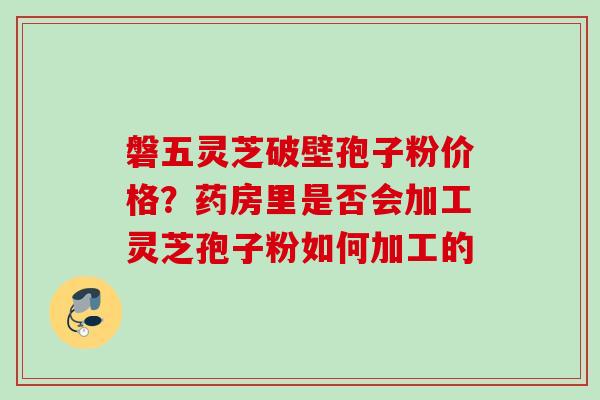 磐五灵芝破壁孢子粉价格？药房里是否会加工灵芝孢子粉如何加工的