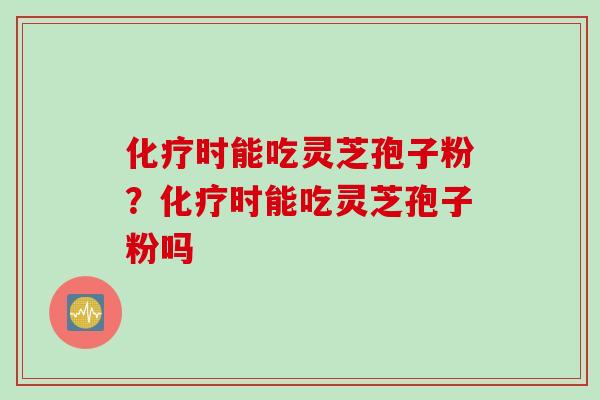 化疗时能吃灵芝孢子粉？化疗时能吃灵芝孢子粉吗