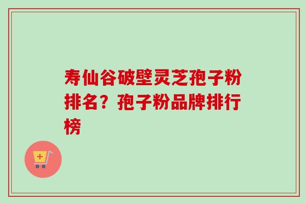 寿仙谷破壁灵芝孢子粉排名？孢子粉品牌排行榜